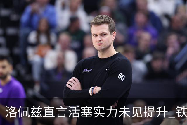 洛佩兹直言活塞实力未见提升 铁血竞争需警惕